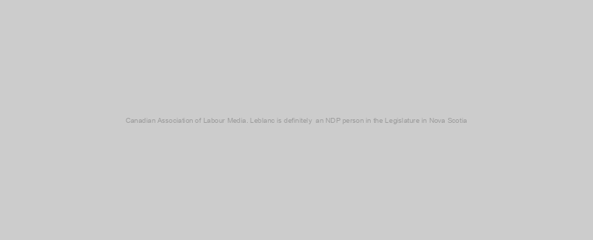 Canadian Association of Labour Media. Leblanc is definitely  an NDP person in the Legislature in Nova Scotia